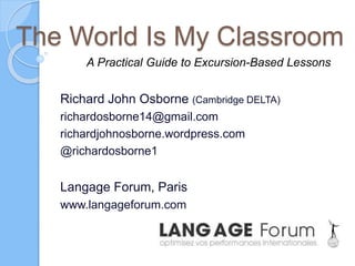 The World Is My Classroom
Richard John Osborne (Cambridge DELTA)
richardosborne14@gmail.com
richardjohnosborne.wordpress.com
@richardosborne1
Langage Forum, Paris
www.langageforum.com
A Practical Guide to Excursion-Based Lessons
 
