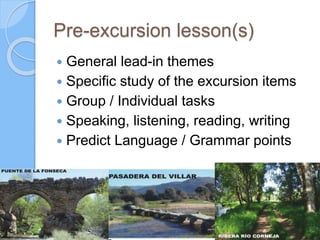 Pre-excursion lesson(s)
 General lead-in themes
 Specific study of the excursion items
 Group / Individual tasks
 Speaking, listening, reading, writing
 Predict Language / Grammar points
 