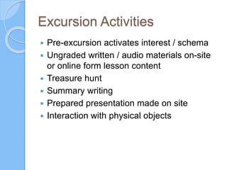 Excursion Activities
 Pre-excursion activates interest / schema
 Ungraded written / audio materials on-site
or online form lesson content
 Treasure hunt
 Summary writing
 Prepared presentation made on site
 Interaction with physical objects
 