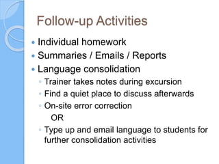 Follow-up Activities
 Individual homework
 Summaries / Emails / Reports
 Language consolidation
◦ Trainer takes notes during excursion
◦ Find a quiet place to discuss afterwards
◦ On-site error correction
OR
◦ Type up and email language to students for
further consolidation activities
 
