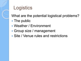 Logistics
What are the potential logistical problems?
 The public
 Weather / Environment
 Group size / management
 Site / Venue rules and restrictions
 