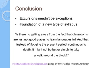 Conclusion
“Is there no getting away from the fact that classrooms
are just not good places to learn languages in? And that,
instead of flogging the present perfect continuous to
death, it might not be better simply to take
a walk around the block?”
(1) http://scottthornbury.wordpress.com posted on 01/01/12 titled "A is for Affordance"
• Excursions needn’t be exceptions
• Foundation of a new type of syllabus
 