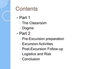 Contents
 Part 1
◦ The Classroom
◦ Dogme
 Part 2
◦ Pre-Excursion preparation
◦ Excursion Activities
◦ Post-Excursion Follow-up
◦ Logistics and Risk
◦ Conclusion
 