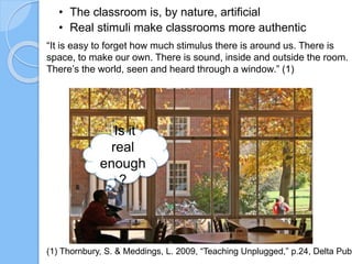 “It is easy to forget how much stimulus there is around us. There is
space, to make our own. There is sound, inside and outside the room.
There’s the world, seen and heard through a window.” (1)
(1) Thornbury, S. & Meddings, L. 2009, “Teaching Unplugged,” p.24, Delta Publ
• The classroom is, by nature, artificial
• Real stimuli make classrooms more authentic
IIs it
real
enough
?
 