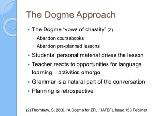 The Dogme Approach
 The Dogme “vows of chastity” (2)
◦ Abandon coursebooks
◦ Abandon pre-planned lessons
 Students’ personal material drives the lesson
 Teacher reacts to opportunities for language
learning – activities emerge
 Grammar is a natural part of the conversation
 Planning is retrospective
(2) Thornbury, S. 2000. “A Dogma for EFL.” IATEFL Issue 153 Feb/Mar
 