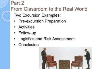 Part 2
From Classroom to the Real World
Two Excursion Examples:
• Pre-excursion Preparation
• Activities
• Follow-up
• Logistics and Risk Assessment
• Conclusion
 