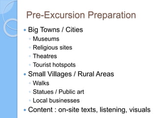 Pre-Excursion Preparation
 Big Towns / Cities
◦ Museums
◦ Religious sites
◦ Theatres
◦ Tourist hotspots
 Small Villages / Rural Areas
◦ Walks
◦ Statues / Public art
◦ Local businesses
 Content : on-site texts, listening, visuals
 
