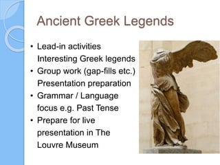 Ancient Greek Legends
• Lead-in activities
Interesting Greek legends
• Group work (gap-fills etc.)
Presentation preparation
• Grammar / Language
focus e.g. Past Tense
• Prepare for live
presentation in The
Louvre Museum
 