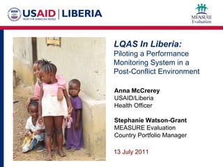LQAS In Liberia: Piloting a Performance Monitoring System in a  Post-Conflict Environment Anna McCrerey USAID/Liberia Health Officer Stephanie Watson-Grant MEASURE Evaluation Country Portfolio Manager 13 July 2011 