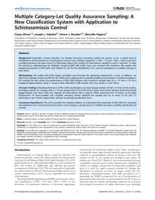 Multiple Category-Lot Quality Assurance Sampling: A
New Classification System with Application to
Schistosomiasis Control
Casey Olives1,2
, Joseph J. Valadez3
*, Simon J. Brooker4,5
, Marcello Pagano2
1 Department of Biostatistics, University of Washington, Seattle, Washington, United States of America, 2 Department of Biostatistics, Harvard University, Boston,
Massachusetts, United States of America, 3 Department of International Health, Liverpool School of Tropical Medicine, Liverpool, United Kingdom, 4 Faculty of Infectious
and Tropical Diseases, London School of Hygiene and Tropical Medicine, London, United Kingdom, 5 Kenya Medical Research Institute-Wellcome Trust Research
Programme, Nairobi, Kenya
Abstract
Background: Originally a binary classifier, Lot Quality Assurance Sampling (LQAS) has proven to be a useful tool for
classification of the prevalence of Schistosoma mansoni into multiple categories (#10%, .10 and ,50%, $50%), and semi-
curtailed sampling has been shown to effectively reduce the number of observations needed to reach a decision. To date
the statistical underpinnings for Multiple Category-LQAS (MC-LQAS) have not received full treatment. We explore the
analytical properties of MC-LQAS, and validate its use for the classification of S. mansoni prevalence in multiple settings in
East Africa.
Methodology: We outline MC-LQAS design principles and formulae for operating characteristic curves. In addition, we
derive the average sample number for MC-LQAS when utilizing semi-curtailed sampling and introduce curtailed sampling in
this setting. We also assess the performance of MC-LQAS designs with maximum sample sizes of n = 15 and n = 25 via a
weighted kappa-statistic using S. mansoni data collected in 388 schools from four studies in East Africa.
Principle Findings: Overall performance of MC-LQAS classification was high (kappa-statistic of 0.87). In three of the studies,
the kappa-statistic for a design with n = 15 was greater than 0.75. In the fourth study, where these designs performed poorly
(kappa-statistic less than 0.50), the majority of observations fell in regions where potential error is known to be high.
Employment of semi-curtailed and curtailed sampling further reduced the sample size by as many as 0.5 and 3.5
observations per school, respectively, without increasing classification error.
Conclusion/Significance: This work provides the needed analytics to understand the properties of MC-LQAS for assessing
the prevalance of S. mansoni and shows that in most settings a sample size of 15 children provides a reliable classification of
schools.
Citation: Olives C, Valadez JJ, Brooker SJ, Pagano M (2012) Multiple Category-Lot Quality Assurance Sampling: A New Classification System with Application to
Schistosomiasis Control. PLoS Negl Trop Dis 6(9): e1806. doi:10.1371/journal.pntd.0001806
Editor: J. Russell Stothard, Liverpool School of Tropical Medicine, United Kingdom
Received January 3, 2012; Accepted July 17, 2012; Published September 6, 2012
Copyright: ß 2012 Olives et al. This is an open-access article distributed under the terms of the Creative Commons Attribution License, which permits
unrestricted use, distribution, and reproduction in any medium, provided the original author and source are credited.
Funding: CO and MP were supported in part by grant 1R01AI097015-01A1 from the National Institutes of Health. CO received additional support from the
Biostatistics, Epidemiologic and Bioinformatic Training in Environmental Health Training Grant T32 ES015459. SJB was supported by a Senior Research Fellowship
(098045) from the Wellcome Trust. JJV received funding from the Liverpool School of Tropical Medicine. The funders had no role in study design, data collection
and analysis, decision to publish, or preparation of the manuscript.
Competing Interests: The authors have declared that no competing interests exist.
* E-mail: J.Valadez@liverpool.ac.uk
Introduction
Schistosomiasis is a tropical disease caused by infection with
Schistosoma parasitic worms. The disease burden of schistosomiasis
is greatest in sub-Saharan Africa (SSA) which shoulders 85% of the
global burden [1,2], with school-age children as well as adolescent
girls and women of childbearing age suffering the greatest
consequences of infection [3,4]. The two main species responsible
for schistosomiasis in SSA are Schistosoma haematobium, which causes
urinary schistosomiasis, and S. mansoni, responsible for intestinal
schistosomiasis.
The World Health Organization (WHO) recommends a three-
way classification (#10%, .10 and ,50%, $50%) of the
prevalence of schistosome infection to determine appropriate
interventions for school-age children [4,5]. These classifications
are generally made using classical statistical approaches with data
collected in parasitological surveys of between 250 and 500
children in five to ten schools per ecological zone (about 50
children per school) [6,7]. However, this recommendation is based
on logistical concerns more so than statistical ones. Sampling 50
children in multiple schools may be financially prohibitive and
there is a need for rapid assesment methods for defining the
distribution of infection in order to target control [8]. For
identifying communities/schools with high prevalences of S.
haematobium the WHO recommends the use of questionnaires of
self-reported blood in urine or parasitological tests [9]. Concerns
about the lack of a reliable questionnaire approach for S. mansoni
has prompted researchers to explore alternative ways, including
PLOS Neglected Tropical Diseases | www.plosntds.org 1 September 2012 | Volume 6 | Issue 9 | e1806
 