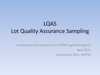 LQAS
Lot Quality Assurance Sampling

  Fundaments and experience in EGPAF Uganda Program
                                            April 2012
                             Juan Seclen, M.D., MHPM
 