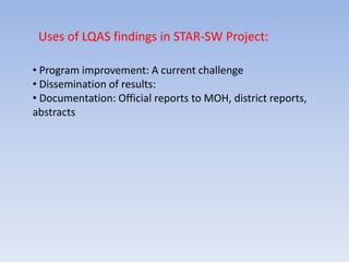 Uses of LQAS findings in STAR-SW Project:

• Program improvement: A current challenge
• Dissemination of results:
• Documentation: Official reports to MOH, district reports,
abstracts
 