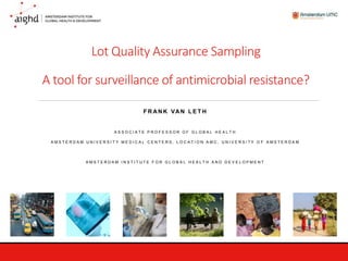 Lot Quality Assurance Sampling
A tool for surveillance of antimicrobial resistance?
F R AN K VAN L E T H
A S S O C I A T E P R O F E S S O R O F G L O B A L H E A L T H
A M S T E R D A M U N I V E R S I T Y M E D I C A L C E N T E R S , L O C A T I O N A M C , U N I V E R S I T Y O F A M S T E R D A M
A M S T E R D A M I N S T I T U T E F O R G L O B A L H E A L T H A N D D E V E L O P M E N T
 