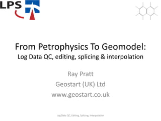 From Petrophysics To Geomodel:
Log Data QC, editing, splicing & interpolation
Ray Pratt
Geostart (UK) Ltd
www.geostart.co.uk
Log Data QC, Editing, Splicing, Interpolation
 