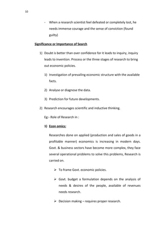 10
- When a research scientist feel defeated or completely lost, he
needs immense courage and the sense of conviction (found
guilty)
Significance or Importance of Search
1) Doubt is better than over confidence for it leads to inquiry, inquiry
leads to invention. Process or the three stages of research to bring
out economic policies.
1) Investigation of prevailing economic structure with the available
facts.
2) Analyse or diagnose the data.
3) Prediction for future developments.
2) Research encourages scientific and inductive thinking.
Eg:- Role of Research in :
1) Econ omics:
Researches done on applied (production and sales of goods in a
profitable manner) economics is increasing in modern days.
Govt. & business sectors have become more complex, they face
several operational problems to solve this problems, Research is
carried on.
 To frame Govt. economic policies.
 Govt. budget a formulation depends on the analysis of
needs & desires of the people, available of revenues
needs research.
 Decision making – requires proper research.
 