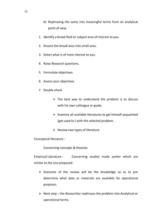 12
b) Rephrasing the same into meaningful terms from an analytical
point of view.
1. Identify a broad field or subject area of interest to you.
2. Dissect the broad area into small area.
3. Select what is of most interest to you.
4. Raise Research questions.
5. Formulate objectives
6. Assess your objectives
7. Double check
 The best way to understand the problem is to discuss
with his own colleague or guide.
 Examine all available literatures to get himself acquainted
(get used to ) with the selected problem.
 Review two types of literature
Conceptual literature :
Concerning concepts & theories
Empirical Literature : Concerning studies made earlier which are
similar to the one proposed.
 Outcome of the review will be the knowledge so as to pre
determine what data or materials are available for operational
purposes.
 Next step – the Researcher rephrases the problem into Analytical or
operational terms.
 
