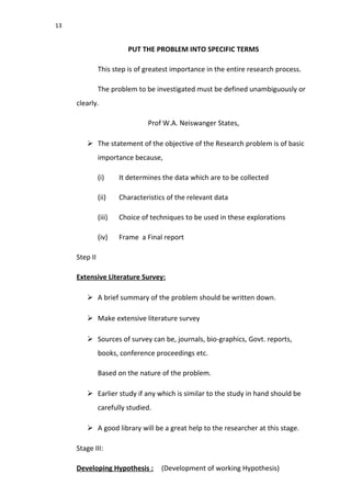 13
PUT THE PROBLEM INTO SPECIFIC TERMS
This step is of greatest importance in the entire research process.
The problem to be investigated must be defined unambiguously or
clearly.
Prof W.A. Neiswanger States,
 The statement of the objective of the Research problem is of basic
importance because,
(i) It determines the data which are to be collected
(ii) Characteristics of the relevant data
(iii) Choice of techniques to be used in these explorations
(iv) Frame a Final report
Step II
Extensive Literature Survey:
 A brief summary of the problem should be written down.
 Make extensive literature survey
 Sources of survey can be, journals, bio-graphics, Govt. reports,
books, conference proceedings etc.
Based on the nature of the problem.
 Earlier study if any which is similar to the study in hand should be
carefully studied.
 A good library will be a great help to the researcher at this stage.
Stage III:
Developing Hypothesis : (Development of working Hypothesis)
 