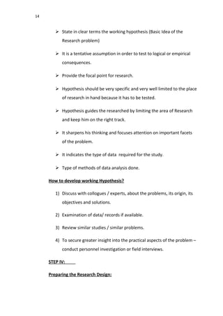 14
 State in clear terms the working hypothesis (Basic Idea of the
Research problem)
 It is a tentative assumption in order to test to logical or empirical
consequences.
 Provide the focal point for research.
 Hypothesis should be very specific and very well limited to the place
of research in hand because it has to be tested.
 Hypothesis guides the researched by limiting the area of Research
and keep him on the right track.
 It sharpens his thinking and focuses attention on important facets
of the problem.
 It indicates the type of data required for the study.
 Type of methods of data analysis done.
How to develop working Hypothesis?
1) Discuss with collogues / experts, about the problems, its origin, its
objectives and solutions.
2) Examination of data/ records if available.
3) Review similar studies / similar problems.
4) To secure greater insight into the practical aspects of the problem –
conduct personnel investigation or field interviews.
STEP IV:
Preparing the Research Design:
 
