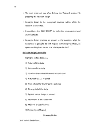19
 The most important step after defining the ‘Research problem’ is
preparing the Research Design
 Research design is the conceptual structure within which the
research is conducted.
 It constitutes the ‘BLUE PRINT” for collection, measurement and
analysis of data.
 Research design provides an answer to the question, what the
Researcher is going to do with regards to framing hypothesis, its
operational implications and how to analyse the data?
Research Design: - Decisions
Highlights certain decisions,
1) Nature of the study
2) Purpose of the study
3) Location where the study would be conducted
4) Nature of “DATA” required
5) From where the “DATA” can be collected
6) Time period of the study
7) Type of sample design to be used
8) Techniques of data collection
9) Methods of Data Analysis
10)Preparation of Report.
Research Design
May be sub divided into,
 