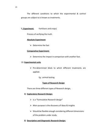 23
The different conditions to which the experimental & control
groups are subject to is known as treatments.
9. Experiment: Fertilizers and crops)
Process of verifying the truth.
Absolute Experiment:
 Determine the fact
Comparative Experiment:
 Determine the impact in comparison with another fact.
10. Experimental units
 Pre-determined block to which different treatments are
applied.
Eg : animal testing
Types of Research Design
There are three different types of Research design,
1) Exploratory Research Design:
 Is a “Formulative Research design”
 Main purpose is the discovery of ideas & insights
 Should be flexible enough considering different dimensions
of the problem under study.
2) Descriptive and Diagnostic Research Design:
 