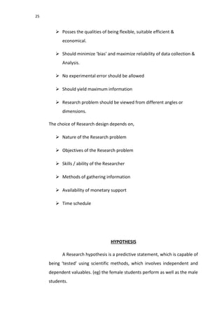 25
 Posses the qualities of being flexible, suitable efficient &
economical.
 Should minimize ‘bias’ and maximize reliability of data collection &
Analysis.
 No experimental error should be allowed
 Should yield maximum information
 Research problem should be viewed from different angles or
dimensions.
The choice of Research design depends on,
 Nature of the Research problem
 Objectives of the Research problem
 Skills / ability of the Researcher
 Methods of gathering information
 Availability of monetary support
 Time schedule
HYPOTHESIS
A Research hypothesis is a predictive statement, which is capable of
being ‘tested’ using scientific methods, which involves independent and
dependent valuables. (eg) the female students perform as well as the male
students.
 