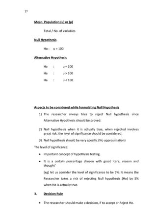 27
Mean Population (u) or (p)
Total / No. of variables
Null Hypothesis
Ho : u = 100
Alternative Hypothesis
Ha : u = 100
Ha : u > 100
Ha : u < 100
Aspects to be considered while formulating Null Hypothesis
1) The researcher always tries to reject Null hypothesis since
Alternative Hypothesis should be proved.
2) Null hypothesis when it is actually true, when rejected involves
great risk, the level of significance should be considered.
3) Null hypothesis should be very specific (No approximation)
The level of significance:
• Important concept of hypothesis testing.
• It is a certain percentage chosen with great ‘care, reason and
thought’
(eg) let us consider the level of significance to be 5%. It means the
Researcher takes a risk of rejecting Null hypothesis (Ho) by 5%
when Ho is actually true.
3. Decision Rule
• The researcher should make a decision, if to accept or Reject Ho.
 