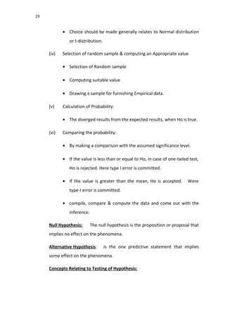29
• Choice should be made generally relates to Normal distribution
or t-distribution.
(iv) Selection of random sample & computing an Appropriate value
• Selection of Random sample
• Computing suitable value
• Drawing a sample for furnishing Empirical data.
(v) Calculation of Probability:
• The diverged results from the expected results, when Ho is true.
(vi) Comparing the probability:
• By making a comparison with the assumed significance level.
• If the value is less than or equal to Ho, in case of one-tailed test,
Ho is rejected. Here type I error is committed.
• If the value is greater than the mean, Ho is accepted. Were
type-I error is committed.
• compile, compare & compute the data and come out with the
inference.
Null Hypothesis: The null hypothesis is the proposition or proposal that
implies no effect on the phenomena.
Alternative Hypothesis: is the one predictive statement that implies
some effect on the phenomena.
Concepts Relating to Testing of Hypothesis:
 