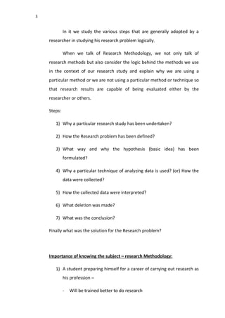 3
In it we study the various steps that are generally adopted by a
researcher in studying his research problem logically.
When we talk of Research Methodology, we not only talk of
research methods but also consider the logic behind the methods we use
in the context of our research study and explain why we are using a
particular method or we are not using a particular method or technique so
that research results are capable of being evaluated either by the
researcher or others.
Steps:
1) Why a particular research study has been undertaken?
2) How the Research problem has been defined?
3) What way and why the hypothesis (basic idea) has been
formulated?
4) Why a particular technique of analyzing data is used? (or) How the
data were collected?
5) How the collected data were interpreted?
6) What deletion was made?
7) What was the conclusion?
Finally what was the solution for the Research problem?
Importance of knowing the subject – research Methodology:
1) A student preparing himself for a career of carrying out research as
his profession –
- Will be trained better to do research
 