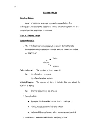 30
SAMPLE SURVEY
Sampling Design:
An art of obtaining a sample from a given population. The
technique or procedure the researcher adopts for selecting items for the
sample from the population or universe.
Steps in sampling Design
Type of Universe:
1) The first step in sampling design, is to clearly define the total
number of items / cases to be studied, which is technically known
as “UNIVERSE”
Finite
Universe
Infinite
Finite Universe: The number of items is certain.
Eg: No. of students in a class.
No. of workers in a factory.
Infinite Universe: The number of items is infinite. (No idea about the
number of items)
Eg: Chennai population, No. of stars
2) Sampling Unit:
• A geographical area like a state, district or village.
• Family, religious community or a school.
• Individual (Researcher can select one or two such units).
3) Source List: Otherwise known as “Sampling Frame”
 