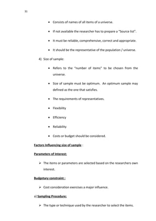 31
• Consists of names of all items of a universe.
• If not available the researcher has to prepare a “Source list”.
• It must be reliable, comprehensive, correct and appropriate.
• It should be the representative of the population / universe.
4) Size of sample:
• Refers to the “number of items” to be chosen from the
universe.
• Size of sample must be optimum. An optimum sample may
defined as the one that satisfies.
• The requirements of representatives.
• Flexibility
• Efficiency
• Reliability
• Costs or budget should be considered.
Factors Influencing size of sample :
Parameters of Interest:
 The items or parameters are selected based on the researchers own
interest.
Budgetary constraint :
 Cost consideration exercises a major influence.
a) Sampling Procedure:
 The type or technique used by the researcher to select the items.
 
