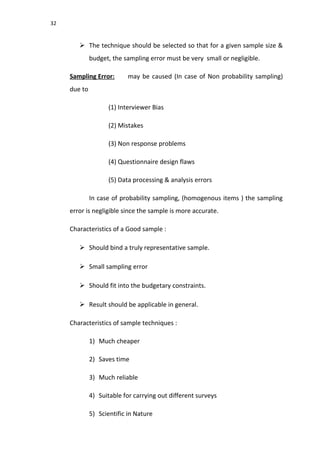 32
 The technique should be selected so that for a given sample size &
budget, the sampling error must be very small or negligible.
Sampling Error: may be caused (In case of Non probability sampling)
due to
(1) Interviewer Bias
(2) Mistakes
(3) Non response problems
(4) Questionnaire design flaws
(5) Data processing & analysis errors
In case of probability sampling, (homogenous items ) the sampling
error is negligible since the sample is more accurate.
Characteristics of a Good sample :
 Should bind a truly representative sample.
 Small sampling error
 Should fit into the budgetary constraints.
 Result should be applicable in general.
Characteristics of sample techniques :
1) Much cheaper
2) Saves time
3) Much reliable
4) Suitable for carrying out different surveys
5) Scientific in Nature
 