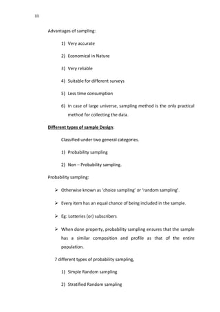 33
Advantages of sampling:
1) Very accurate
2) Economical in Nature
3) Very reliable
4) Suitable for different surveys
5) Less time consumption
6) In case of large universe, sampling method is the only practical
method for collecting the data.
Different types of sample Design:
Classified under two general categories.
1) Probability sampling
2) Non – Probability sampling.
Probability sampling:
 Otherwise known as ‘choice sampling’ or ‘random sampling’.
 Every item has an equal chance of being included in the sample.
 Eg: Lotteries (or) subscribers
 When done property, probability sampling ensures that the sample
has a similar composition and profile as that of the entire
population.
7 different types of probability sampling,
1) Simple Random sampling
2) Stratified Random sampling
 