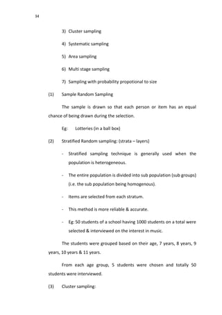 34
3) Cluster sampling
4) Systematic sampling
5) Area sampling
6) Multi stage sampling
7) Sampling with probability propotional to size
(1) Sample Random Sampling
The sample is drawn so that each person or item has an equal
chance of being drawn during the selection.
Eg: Lotteries (in a ball box)
(2) Stratified Random sampling: (strata – layers)
- Stratified sampling technique is generally used when the
population is heterogeneous.
- The entire population is divided into sub population (sub groups)
(i.e. the sub population being homogenous).
- Items are selected from each stratum.
- This method is more reliable & accurate.
- Eg: 50 students of a school having 1000 students on a total were
selected & interviewed on the interest in music.
The students were grouped based on their age, 7 years, 8 years, 9
years, 10 years & 11 years.
From each age group, 5 students were chosen and totally 50
students were interviewed.
(3) Cluster sampling:
 