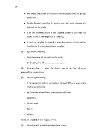 35
• The entire population is sub divided into mutually exclusive groups
or clusters
• Simple Random sampling is applied and the need clusters are
selected for the study.
• If all the elements found in the selected cluster is taken for the
study, then it is one stage cluster sampling.
• If random sampling is applied in selecting elements found within
the clusters, it is two stage cluster sampling.
(4) Systematic sampling:
- Selecting every nth element for the study.
1st
, 5th
, 10th
, 15th
, 20th
………………………………….
(5) Area sampling: when the clusters are in the form of some
geographical sub divisions.
(6) Multi stage sampling:
- If the researcher selects elements or items at different stages, it is
multi stage sampling.
- Eg: Survey of work efficiency in nationalized baulks
- Stage level
- District level
- Towns
- Villages
Items are selected at four stages / levels.
(7) Sampling with probability proportional to size:
 