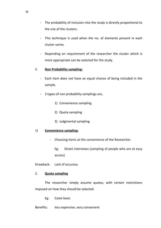 36
- The probability of inclusion into the study is directly proportional to
the size of the clusters.
- This technique is used when the no. of elements present in each
cluster varies.
- Depending on requirement of the researcher the cluster which is
more appropriate can be selected for the study.
II. Non Probability sampling:
- Each item does not have an equal chance of being included in the
sample.
- 3 types of non probability samplings are,
1) Convenience sampling
2) Quota sampling
3) Judgmental sampling
1) Convenience sampling:
- Choosing items at the convenience of the Researcher.
Eg: Street interviews (sampling of people who are at easy
access)
Drawback: Lack of accuracy
2. Quota sampling
The researcher simply assume quotas, with certain restrictions
imposed on how they should be selected.
Eg: Caste basic
Benefits: less expensive, very convenient
 