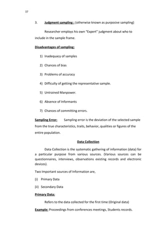 37
3. Judgment sampling : (otherwise known as purposive sampling)
Researcher employs his own “Expert” judgment about who to
include in the sample frame.
Disadvantages of sampling:
1) Inadequacy of samples
2) Chances of bias
3) Problems of accuracy
4) Difficulty of getting the representative sample.
5) Untrained Manpower.
6) Absence of Informants
7) Chances of committing errors.
Sampling Error: Sampling error is the deviation of the selected sample
from the true characteristics, traits, behavior, qualities or figures of the
entire population.
Data Collection
Data Collection is the systematic gathering of information (data) for
a particular purpose from various sources. (Various sources can be
questionnaires, interviews, observations existing records and electronic
devices).
Two Important sources of Information are,
(i) Primary Data
(ii) Secondary Data
Primary Data:
Refers to the data collected for the first time (Original data)
Example: Proceedings from conferences meetings, Students records.
 