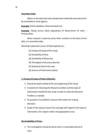 38
Secondary Data:
Refers to the data that have already been collected and used earlier
by somebody or some agency.
Example: Online database, Historical books etc.
Example: Taking census (total population) of Government of India –
Primary Data.
When research is done by some other scientist on the basis of this
data, it is secondary data.
Selecting A particular source of Data depends on,
(1) Purpose & Scope of the study.
(2) Availability of time.
(3) Availability of Resources.
(4) The degree of Accuracy desired.
(5) Statistical tools to be used.
(6) Sources of Information (data).
1. Purpose & Scope of Data Collection:
 Should be clearly stated at the very beginning of the study.
 A statement indicating the Research problem and the type of
information needed for the study in order to solve the Research
Problem, is needed.
 Its purpose is to establish a factual information for making
decisions.
 Scope of the enquiry means the coverage with regard to the type of
information, the subject matter and geographical area.
(b) Availability of Time:-
 The investigation should be done within a reasonable period of
time.
 