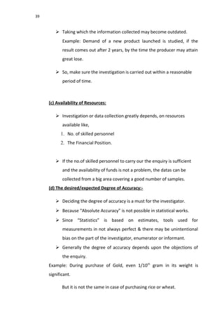 39
 Taking which the information collected may become outdated.
Example: Demand of a new product launched is studied, if the
result comes out after 2 years, by the time the producer may attain
great lose.
 So, make sure the investigation is carried out within a reasonable
period of time.
(c) Availability of Resources:
 Investigation or data collection greatly depends, on resources
available like,
1. No. of skilled personnel
2. The Financial Position.
 If the no.of skilled personnel to carry our the enquiry is sufficient
and the availability of funds is not a problem, the datas can be
collected from a big area covering a good number of samples.
(d) The desired/expected Degree of Accuracy:-
 Deciding the degree of accuracy is a must for the investigator.
 Because “Absolute Accuracy” is not possible in statistical works.
 Since “Statistics” is based on estimates, tools used for
measurements in not always perfect & there may be unintentional
bias on the part of the investigator, enumerator or informant.
 Generally the degree of accuracy depends upon the objections of
the enquiry.
Example: During purchase of Gold, even 1/10th
gram in its weight is
significant.
But it is not the same in case of purchasing rice or wheat.
 