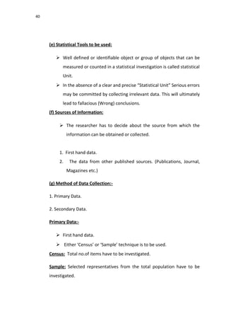 40
(e) Statistical Tools to be used:
 Well defined or identifiable object or group of objects that can be
measured or counted in a statistical investigation is called statistical
Unit.
 In the absence of a clear and precise “Statistical Unit” Serious errors
may be committed by collecting irrelevant data. This will ultimately
lead to fallacious (Wrong) conclusions.
(f) Sources of Information:
 The researcher has to decide about the source from which the
information can be obtained or collected.
1. First hand data.
2. The data from other published sources. (Publications, Journal,
Magazines etc.)
(g) Method of Data Collection:-
1. Primary Data.
2. Secondary Data.
Primary Data:-
 First hand data.
 Either ‘Census’ or ‘Sample’ technique is to be used.
Census: Total no.of items have to be investigated.
Sample: Selected representatives from the total population have to be
investigated.
 