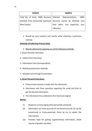 41
CENSUS SAMPLE
Total No. of items, 100% Accuracy
attained, Time consuming, Expensive
More Labour.
Selected Representations, 100%
Accuracy cannot be attained, Less
time taken, Less expensive, Less
Laborious.
 Should be very cautious and careful while choosing a particular
method.
Methods of Collecting Primary Data:
 May be obtained by applying any of the following methods,
1. Direct Personal Interviews.
2. Indirect Oral Interviews.
3. Information from Correspondents.
4. Mailed questionnaire methods,
5. Schedule sent through Enumerators.
1. Direct Personal Interviews:
 A face to face contact is made with the informants.
 Interviewer asks them questions regarding the study and tries to
get the desired information.
 The information thus collected is first hand and original.
Merits:
(i) Response is encouraging when personally contacted.
(ii) Information are more accurate (if not found accurate, he can be
reexamined or Cross-examined, there by try to obtain the
information).
(iii) Provides hope for getting supplementary information, which
may be of greater use latter.
 