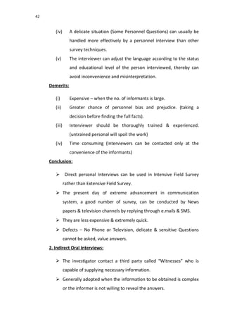 42
(iv) A delicate situation (Some Personnel Questions) can usually be
handled more effectively by a personnel interview than other
survey techniques.
(v) The interviewer can adjust the language according to the status
and educational level of the person interviewed, thereby can
avoid inconvenience and misinterpretation.
Demerits:
(i) Expensive – when the no. of informants is large.
(ii) Greater chance of personnel bias and prejudice. (taking a
decision before finding the full facts).
(iii) Interviewer should be thoroughly trained & experienced.
(untrained personal will spoil the work)
(iv) Time consuming (Interviewers can be contacted only at the
convenience of the informants)
Conclusion:
 Direct personal Interviews can be used in Intensive Field Survey
rather than Extensive Field Survey.
 The present day of extreme advancement in communication
system, a good number of survey, can be conducted by News
papers & television channels by replying through e.mails & SMS.
 They are less expensive & extremely quick.
 Defects – No Phone or Television, delicate & sensitive Questions
cannot be asked, value answers.
2. Indirect Oral Interviews:
 The investigator contact a third party called “Witnesses” who is
capable of supplying necessary information.
 Generally adopted when the information to be obtained is complex
or the informer is not willing to reveal the answers.
 