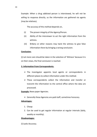 43
Example: When a drug addicted person is interviewed, he will not be
willing to response directly, so the information are gathered via agents
(may be relatives).
The accuracy of this method depends on,
(i) The proven integrity of the Agency/Person.
(ii) Ability of the interviewer to act the right information from the
witness.
(iii) Bribery or other reasons may twist the witness to give false
information there by bringing a wrong conclusion.
Conclusion:
(i) Let more care should be taken in the selection of ‘Witness’ because it is
on their views, the final conclusion is reached.
3. Information From Correspondents:
 The investigator appoints local agents or correspondents in
different places to collect information under this method.
 These correspondents collect the information and transfer or
transmit the information to the central office where the data are
processed.
Example: News paper Agencies.
 Generally these Agencies are paid staff, sometimes honorary.
Advantages:
1. Cheap
2. Can be used to get regular information at regular intervals (daily,
weekly or monthly).
Disadvantages:
(i) Lacks Accuracy.
 