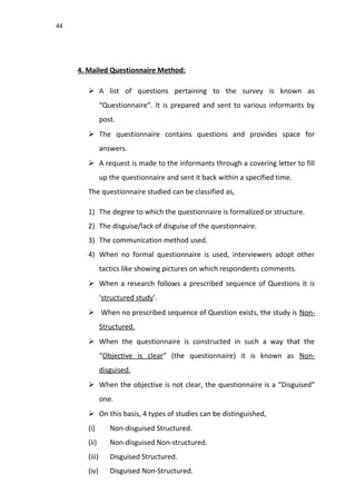 44
4. Mailed Questionnaire Method:
 A list of questions pertaining to the survey is known as
“Questionnaire”. It is prepared and sent to various informants by
post.
 The questionnaire contains questions and provides space for
answers.
 A request is made to the informants through a covering letter to fill
up the questionnaire and sent it back within a specified time.
The questionnaire studied can be classified as,
1) The degree to which the questionnaire is formalized or structure.
2) The disguise/lack of disguise of the questionnaire.
3) The communication method used.
4) When no formal questionnaire is used, interviewers adopt other
tactics like showing pictures on which respondents comments.
 When a research follows a prescribed sequence of Questions it is
‘structured study’.
 When no prescribed sequence of Question exists, the study is Non-
Structured.
 When the questionnaire is constructed in such a way that the
“Objective is clear” (the questionnaire) it is known as Non-
disguised.
 When the objective is not clear, the questionnaire is a “Disguised”
one.
 On this basis, 4 types of studies can be distinguished,
(i) Non-disguised Structured.
(ii) Non-disguised Non-structured.
(iii) Disguised Structured.
(iv) Disguised Non-Structured.
 