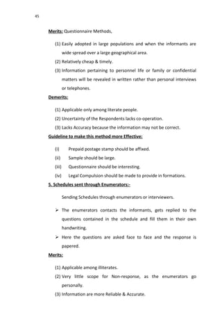 45
Merits: Questionnaire Methods,
(1) Easily adopted in large populations and when the informants are
wide spread over a large geographical area.
(2) Relatively cheap & timely.
(3) Information pertaining to personnel life or family or confidential
matters will be revealed in written rather than personal interviews
or telephones.
Demerits:
(1) Applicable only among literate people.
(2) Uncertainty of the Respondents lacks co-operation.
(3) Lacks Accuracy because the information may not be correct.
Guideline to make this method more Effective:
(i) Prepaid postage stamp should be affixed.
(ii) Sample should be large.
(iii) Questionnaire should be interesting.
(iv) Legal Compulsion should be made to provide in formations.
5. Schedules sent through Enumerators:-
Sending Schedules through enumerators or interviewers.
 The enumerators contacts the informants, gets replied to the
questions contained in the schedule and fill them in their own
handwriting.
 Here the questions are asked face to face and the response is
papered.
Merits:
(1) Applicable among illiterates.
(2) Very little scope for Non-response, as the enumerators go
personally.
(3) Information are more Reliable & Accurate.
 