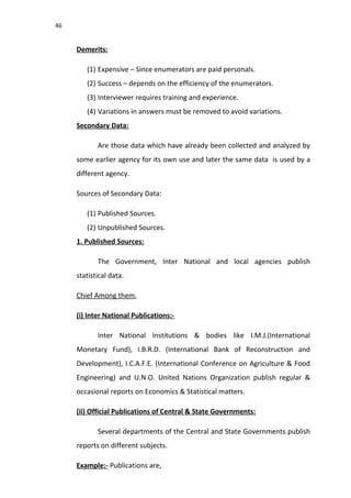 46
Demerits:
(1) Expensive – Since enumerators are paid personals.
(2) Success – depends on the efficiency of the enumerators.
(3) Interviewer requires training and experience.
(4) Variations in answers must be removed to avoid variations.
Secondary Data:
Are those data which have already been collected and analyzed by
some earlier agency for its own use and later the same data is used by a
different agency.
Sources of Secondary Data:
(1) Published Sources.
(2) Unpublished Sources.
1. Published Sources:
The Government, Inter National and local agencies publish
statistical data.
Chief Among them,
(i) Inter National Publications:-
Inter National Institutions & bodies like I.M.J.(International
Monetary Fund), I.B.R.D. (International Bank of Reconstruction and
Development), I.C.A.F.E. (International Conference on Agriculture & Food
Engineering) and U.N.O. United Nations Organization publish regular &
occasional reports on Economics & Statistical matters.
(ii) Official Publications of Central & State Governments:
Several departments of the Central and State Governments publish
reports on different subjects.
Example:- Publications are,
 