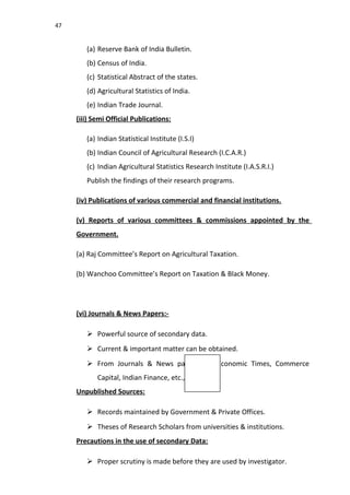 47
(a) Reserve Bank of India Bulletin.
(b) Census of India.
(c) Statistical Abstract of the states.
(d) Agricultural Statistics of India.
(e) Indian Trade Journal.
(iii) Semi Official Publications:
(a) Indian Statistical Institute (I.S.I)
(b) Indian Council of Agricultural Research (I.C.A.R.)
(c) Indian Agricultural Statistics Research Institute (I.A.S.R.I.)
Publish the findings of their research programs.
(iv) Publications of various commercial and financial institutions.
(v) Reports of various committees & commissions appointed by the
Government.
(a) Raj Committee’s Report on Agricultural Taxation.
(b) Wanchoo Committee’s Report on Taxation & Black Money.
(vi) Journals & News Papers:-
 Powerful source of secondary data.
 Current & important matter can be obtained.
 From Journals & News papers like Economic Times, Commerce
Capital, Indian Finance, etc.,
Unpublished Sources:
 Records maintained by Government & Private Offices.
 Theses of Research Scholars from universities & institutions.
Precautions in the use of secondary Data:
 Proper scrutiny is made before they are used by investigator.
 