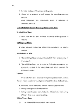 48
 Be Extra-Cautious while using secondary data.
 Should not be accepted as such because the secondary data may
process,
(Bias, Inadequate Size, Substitution, errors of definition or
arithmetical errors)
Factors to be Considered before using the secondary Data:
(i) Suitability of Data:
 make sure that the data available is suitable for the purpose of
enquiry.
(ii) Adequacy of Data:
 Make sure that the data are sufficient or adequate for the present
analysis.
(iii) Reliability of Data:
 The reliability of data is must, without which there is no meaning in
the research.
 The reliability of data can be tested by finding the agency that has
collected the data, if the agency has used proper methods for
collection the data.
EDITING:
Once data have been obtained from primary or secondary sources
the next step in a statistical investigation is to edit the data. (to Scrutinize).
 Objective, editing is to detect possible errors and irregulations.
 Editing needs great care and attention.
 Editing Secondary data is simple but the data collected from survey
(Primary Data) need excessive editing.
Editing Primary Data,
(i) The data should be complete in every respect.
 