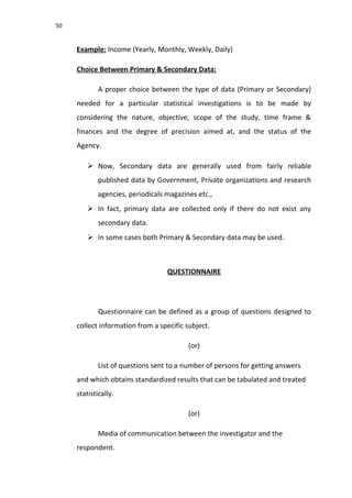 50
Example: Income (Yearly, Monthly, Weekly, Daily)
Choice Between Primary & Secondary Data:
A proper choice between the type of data (Primary or Secondary)
needed for a particular statistical investigations is to be made by
considering the nature, objective, scope of the study, time frame &
finances and the degree of precision aimed at, and the status of the
Agency.
 Now, Secondary data are generally used from fairly reliable
published data by Government, Private organizations and research
agencies, periodicals magazines etc.,
 In fact, primary data are collected only if there do not exist any
secondary data.
 In some cases both Primary & Secondary data may be used.
QUESTIONNAIRE
Questionnaire can be defined as a group of questions designed to
collect information from a specific subject.
(or)
List of questions sent to a number of persons for getting answers
and which obtains standardized results that can be tabulated and treated
statistically.
(or)
Media of communication between the investigator and the
respondent.
 