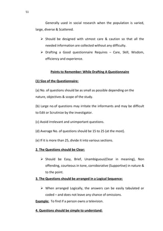 51
Generally used in social research when the population is varied,
large, diverse & Scattered.
 Should be designed with utmost care & caution so that all the
needed information are collected without any difficulty.
 Drafting a Good questionnaire Requires – Care, Skill, Wisdom,
efficiency and experience.
Points to Remember: While Drafting A Questionnaire
(1) Size of the Questionnaire:
(a) No. of questions should be as small as possible depending on the
nature, objectives & scope of the study.
(b) Large no.of questions may irritate the informants and may be difficult
to Edit or Scrutinize by the investigator.
(c) Avoid irrelevant and unimportant questions.
(d) Average No. of questions should be 15 to 25 (at the most).
(e) If it is more than 25, divide it into various sections.
2. The Questions should be Clear:
 Should be Easy, Brief, Unambiguous(Clear in meaning), Non
offending, courteous in tone, corroborative (Supportive) in nature &
to the point.
3. The Questions should be arranged in a Logical Sequence:
 When arranged Logically, the answers can be easily tabulated or
coded – and does not leave any chance of omissions.
Example: To find if a person owns a television.
4. Questions should be simple to understand:
 