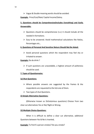 52
 Vague & Double meaning words should be avoided.
Example: Price/Cost/Rate/ Capital Income/Salary.
5. Questions should be Comprehensive(Includes Everything) and Easily
Answerable:
 Questions should be comprehensive (i.e.) it should include all the
needed in formations.
 Easy to be answered. Avoid mathematical calculations like Ratios,
Percentages etc.,
6. Questions of Personal And Sensitive Nature Should Not Be Asked:
 Avoid personal questions which the respondent may feel shy or
irritated to answer.
Example: Do do drink ?
 If such questions are unavoidable, a highest amount of politeness
should be used.
7. Types of Questionnaire:
(a) Shut Questions:
 Where possible answers are suggested by the frames & the
respondents are requested to the tick one of them.
 Two types of shut Questions.
(i) Simple Alternative Questions:
(Otherwise known as Dichotomous questions) Choose from two
clear cut alternatives Yes or No/ Right or Wrong.
(ii) Multiple Choice Questions:
When it is difficult to define a clear cut alternative, additional
Questions between Yes & No is inserted,
Example: To find if a person smokes? Do you smoke?
 